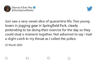 Tweet: &ldquo;Just saw a very sweet slice of quarantine life. Two young lovers in jogging gear in Springfield Park, clearly pretending to be doing their exercise for the day so they could steal a moment together. Not ashamed to say I had a slight catch in my throat as I called the police.&rdquo;